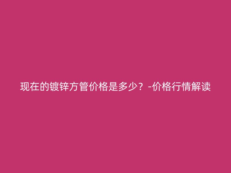 現在的鍍鋅方管價格是多少？-價格行情解讀