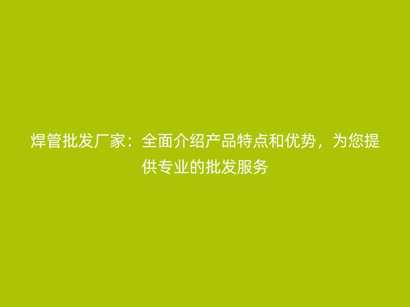 焊管批發(fā)廠家：全面介紹產(chǎn)品特點(diǎn)和優(yōu)勢(shì)，為您提供專業(yè)的批發(fā)服務(wù)