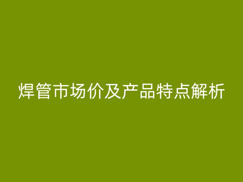 焊管市場價及產品特點解析