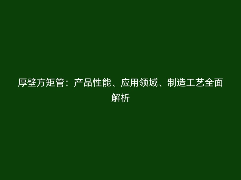 厚壁方矩管：產(chǎn)品性能、應(yīng)用領(lǐng)域、制造工藝全面解析