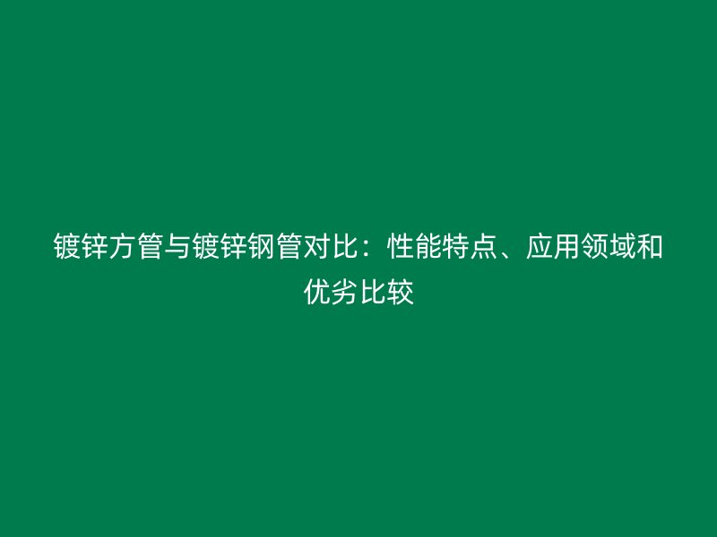 鍍鋅方管與鍍鋅鋼管對比：性能特點、應用領域和優劣比較