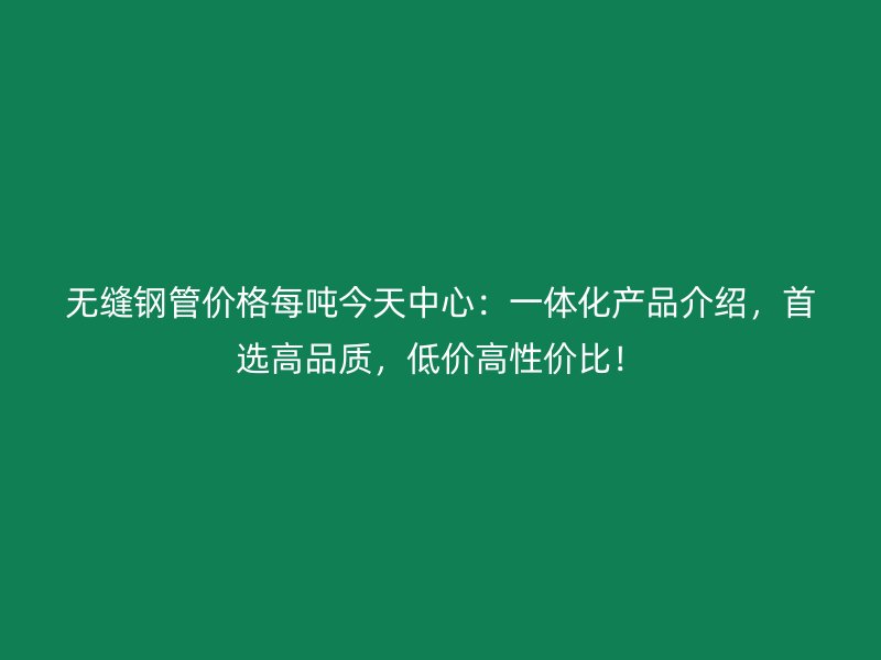 無縫鋼管價格每噸今天中心：一體化產(chǎn)品介紹，首選高品質(zhì)，低價高性價比！