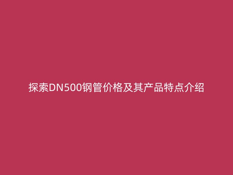 探索DN500鋼管價格及其產品特點介紹