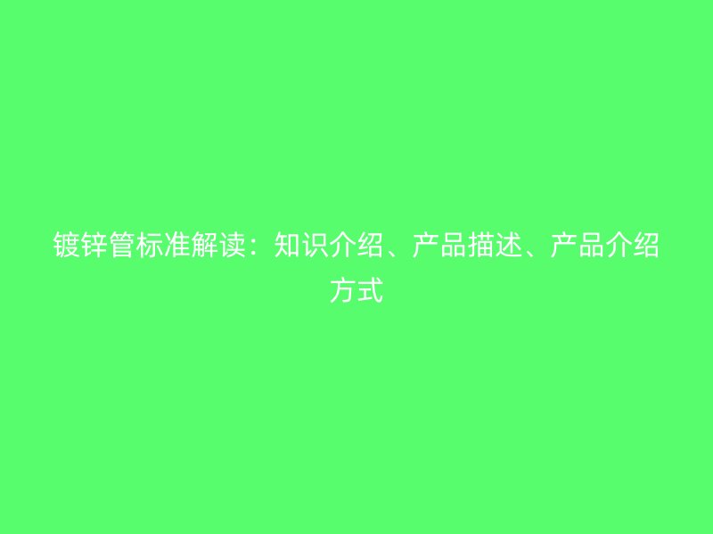 鍍鋅管標(biāo)準(zhǔn)解讀：知識介紹、產(chǎn)品描述、產(chǎn)品介紹方式