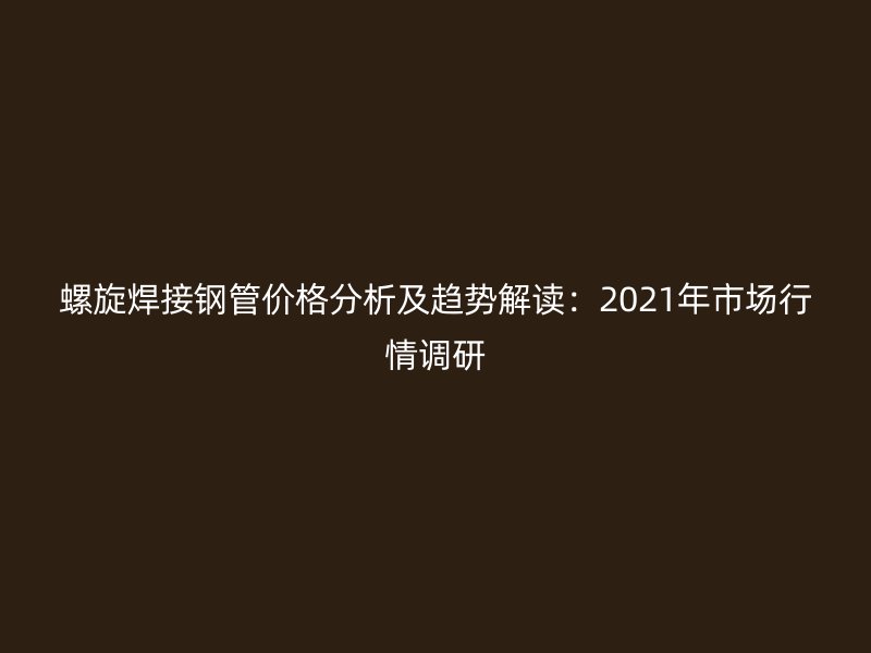 螺旋焊接鋼管價格分析及趨勢解讀：2021年市場行情調研