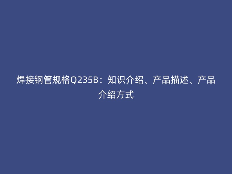 焊接鋼管規(guī)格Q235B：知識(shí)介紹、產(chǎn)品描述、產(chǎn)品介紹方式