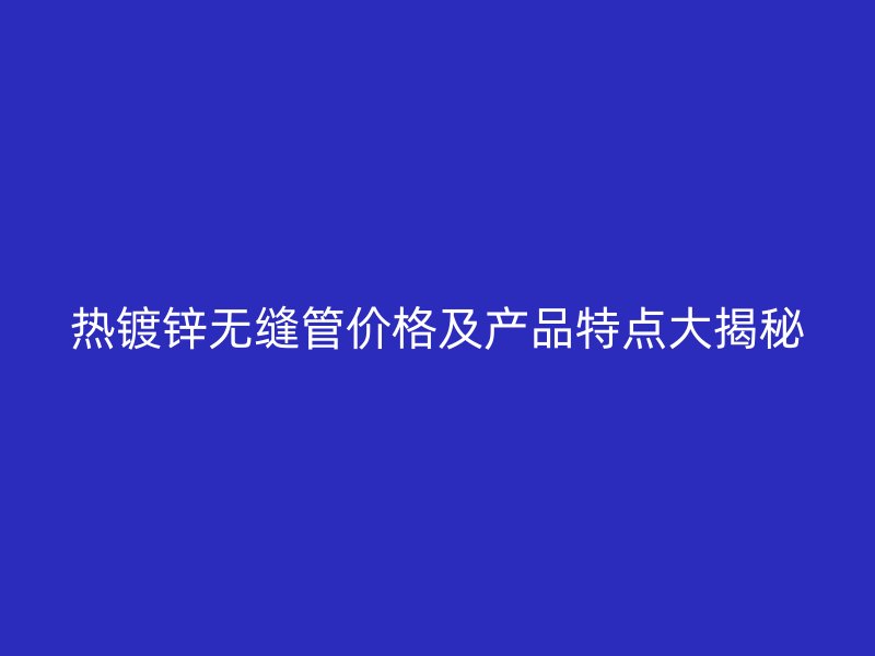 熱鍍鋅無縫管價格及產品特點大揭秘