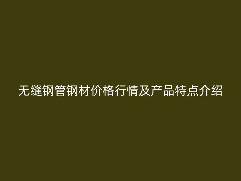無縫鋼管鋼材價格行情及產品特點介紹