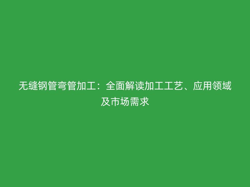 無縫鋼管彎管加工：全面解讀加工工藝、應用領域及市場需求