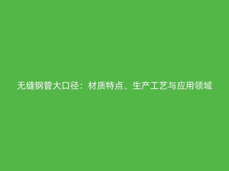 無縫鋼管大口徑：材質特點、生產工藝與應用領域