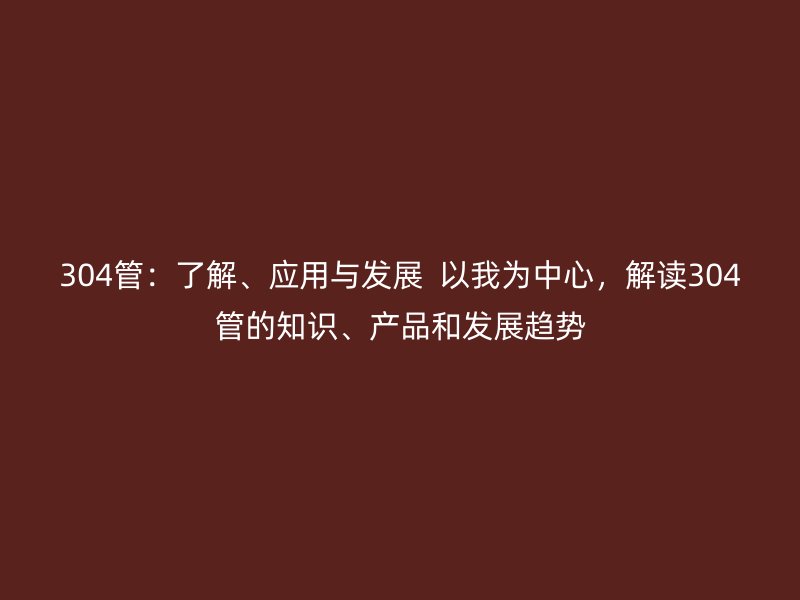 304管：了解、應(yīng)用與發(fā)展  以我為中心，解讀304管的知識(shí)、產(chǎn)品和發(fā)展趨勢(shì)