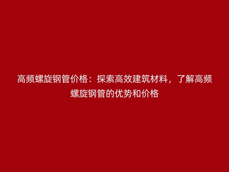 高頻螺旋鋼管價格：探索高效建筑材料，了解高頻螺旋鋼管的優勢和價格