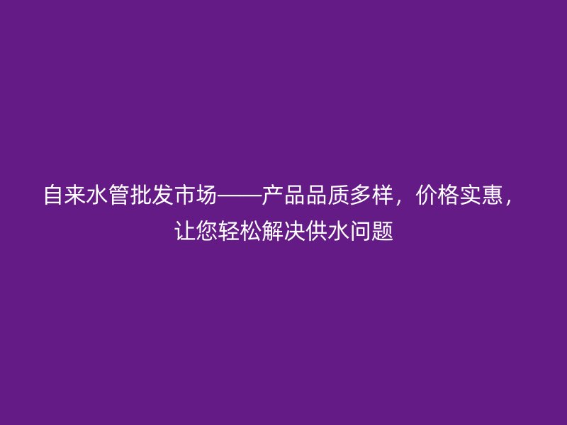 自來水管批發市場——產品品質多樣，價格實惠，讓您輕松解決供水問題