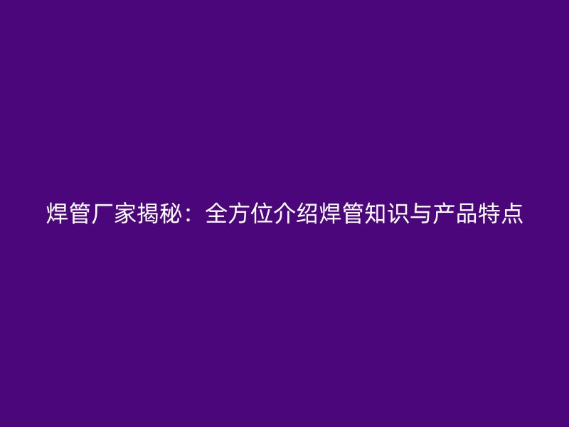 焊管廠家揭秘：全方位介紹焊管知識與產品特點