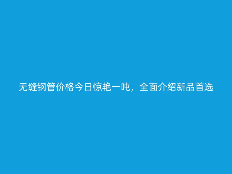 無縫鋼管價格今日驚艷一噸，全面介紹新品首選