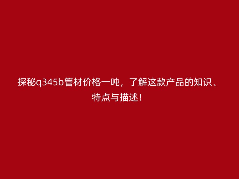 探秘q345b管材價格一噸，了解這款產品的知識、特點與描述！