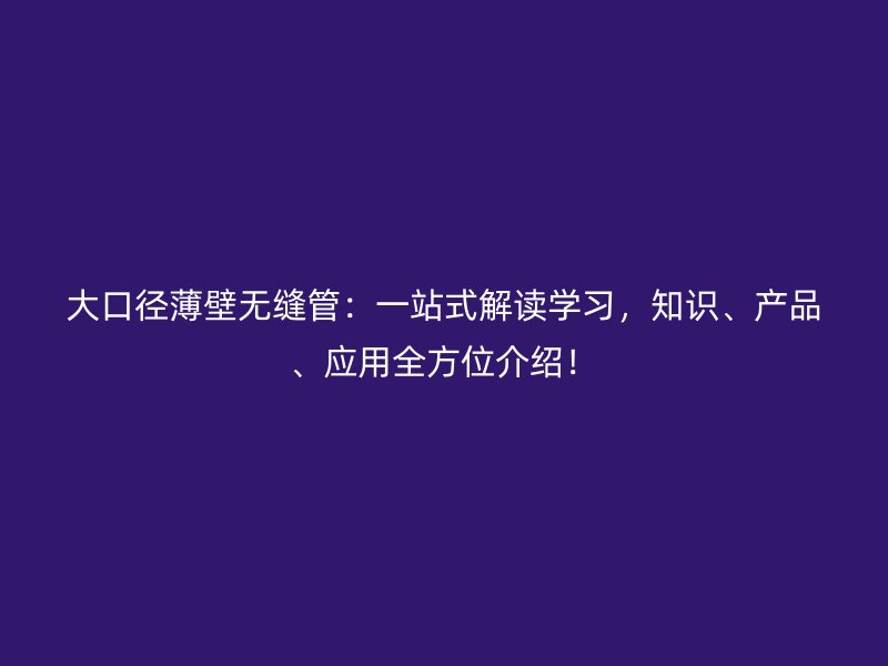 大口徑薄壁無縫管：一站式解讀學(xué)習(xí)，知識(shí)、產(chǎn)品、應(yīng)用全方位介紹！