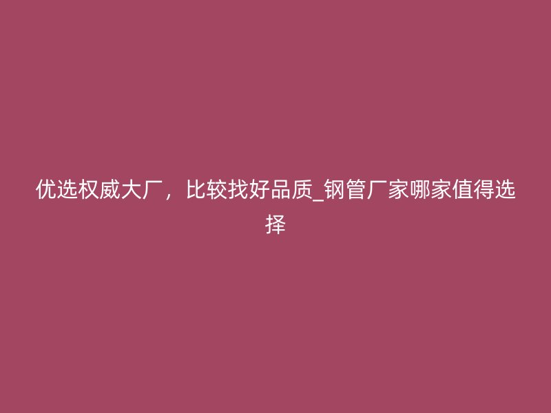 優選權威大廠，比較找好品質_鋼管廠家哪家值得選擇