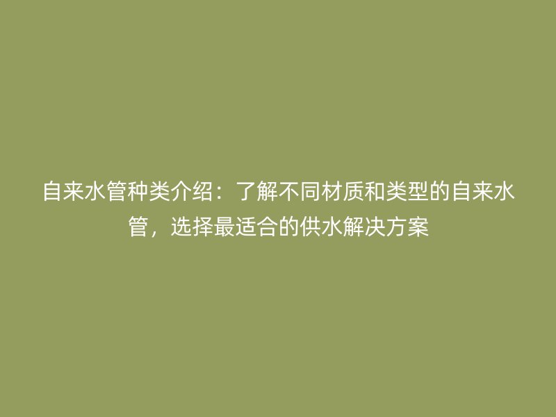 自來水管種類介紹：了解不同材質和類型的自來水管，選擇最適合的供水解決方案