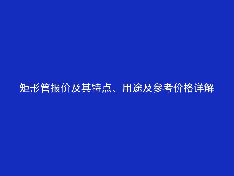 矩形管報(bào)價(jià)及其特點(diǎn)、用途及參考價(jià)格詳解