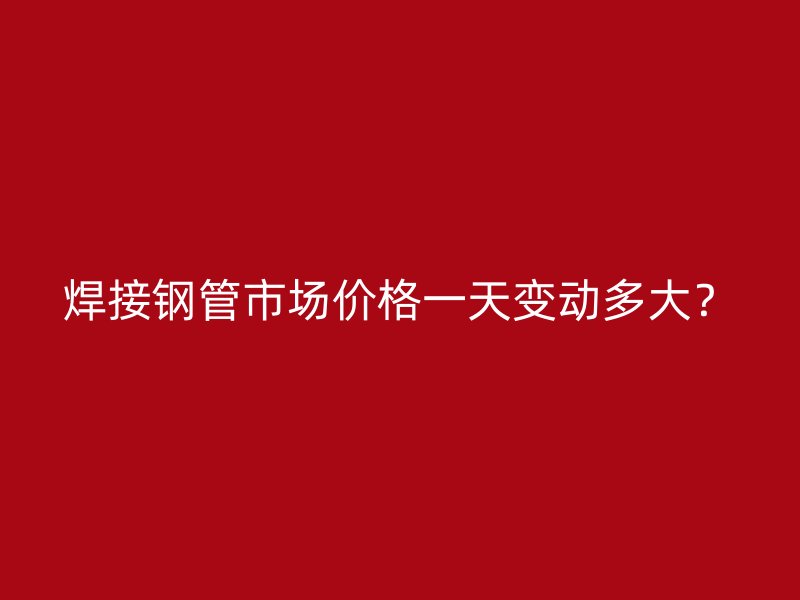 焊接鋼管市場價格一天變動多大？