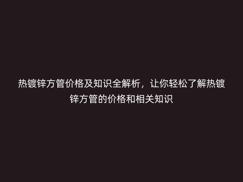 熱鍍鋅方管價格及知識全解析，讓你輕松了解熱鍍鋅方管的價格和相關(guān)知識