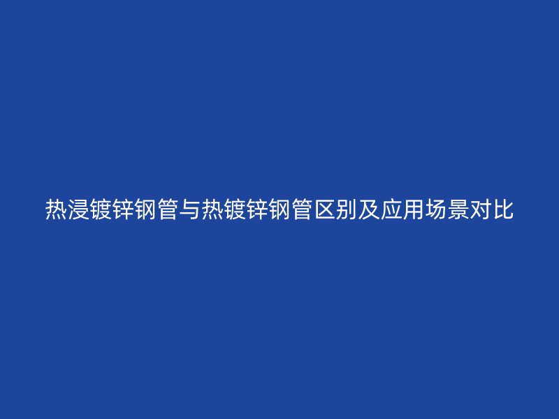 熱浸鍍鋅鋼管與熱鍍鋅鋼管區別及應用場景對比