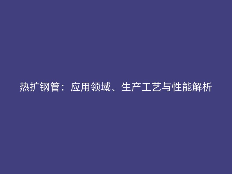 熱擴鋼管：應用領域、生產(chǎn)工藝與性能解析
