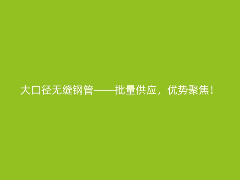 大口徑無縫鋼管——批量供應，優勢聚焦！