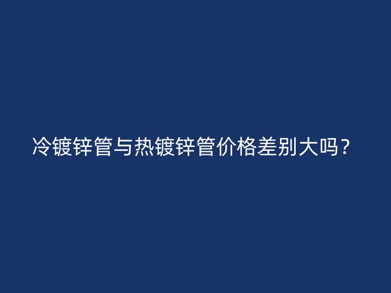 冷鍍鋅管與熱鍍鋅管價格差別大嗎？