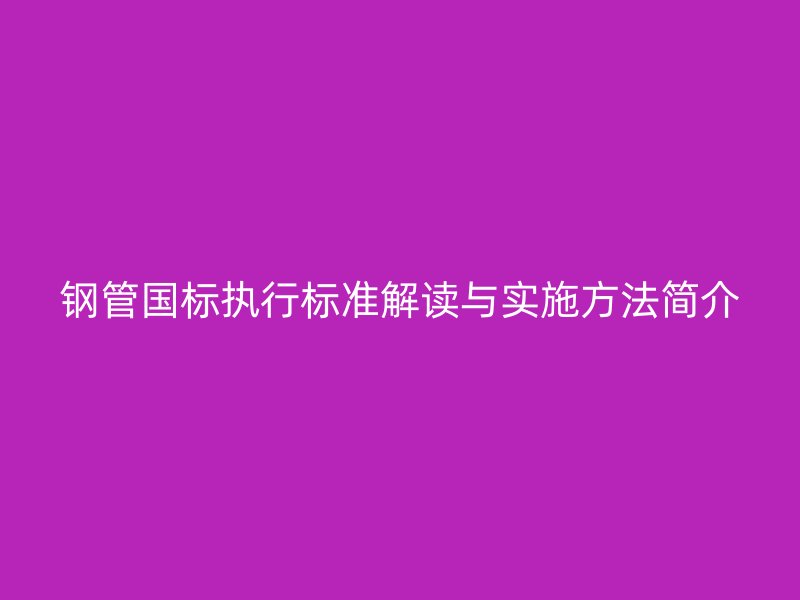 鋼管國標執(zhí)行標準解讀與實施方法簡介