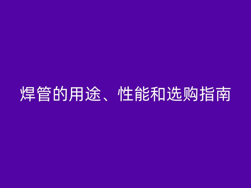 焊管的用途、性能和選購(gòu)指南