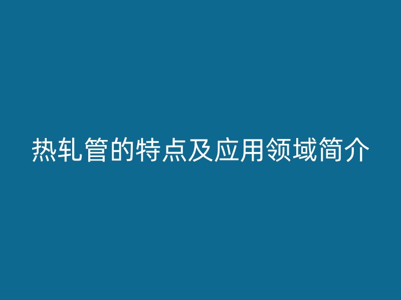 熱軋管的特點及應用領域簡介