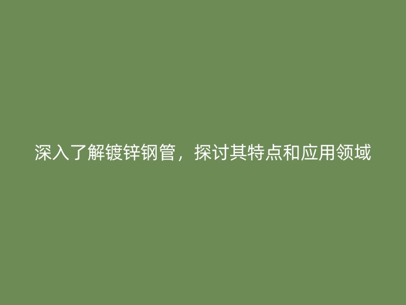 深入了解鍍鋅鋼管，探討其特點和應用領域