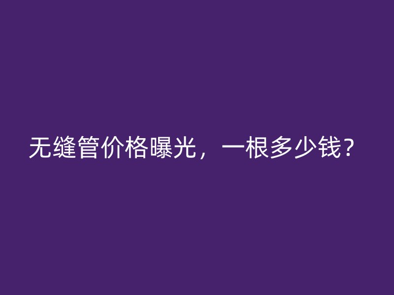 無縫管價格曝光，一根多少錢？