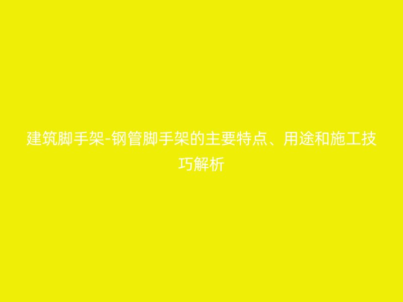 建筑腳手架-鋼管腳手架的主要特點、用途和施工技巧解析