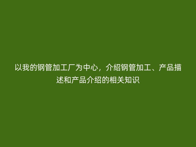 以我的鋼管加工廠為中心，介紹鋼管加工、產品描述和產品介紹的相關知識