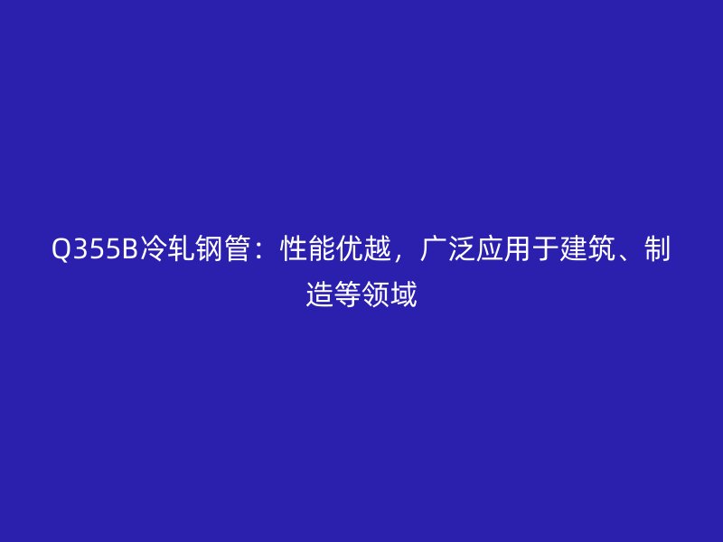 Q355B冷軋鋼管：性能優越，廣泛應用于建筑、制造等領域
