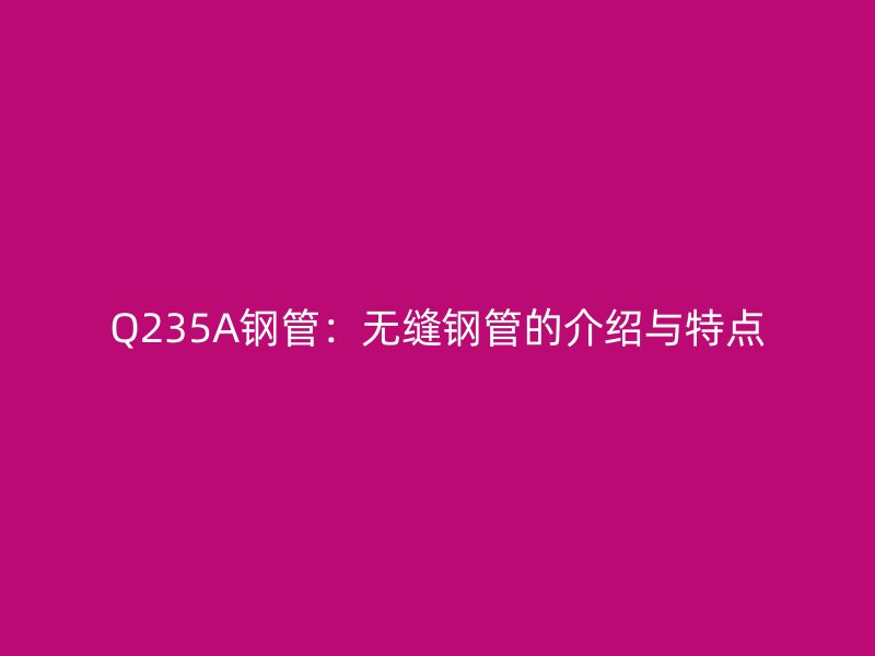 Q235A鋼管：無縫鋼管的介紹與特點(diǎn)