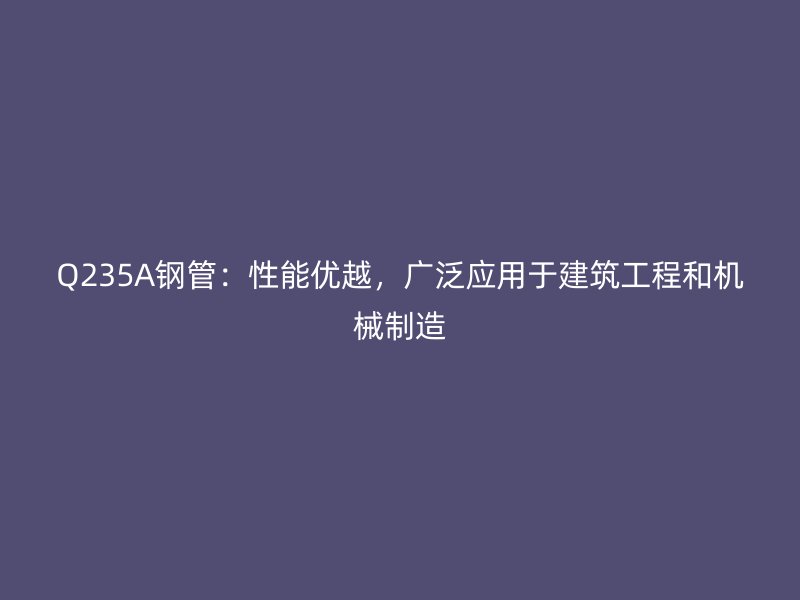 Q235A鋼管：性能優越，廣泛應用于建筑工程和機械制造