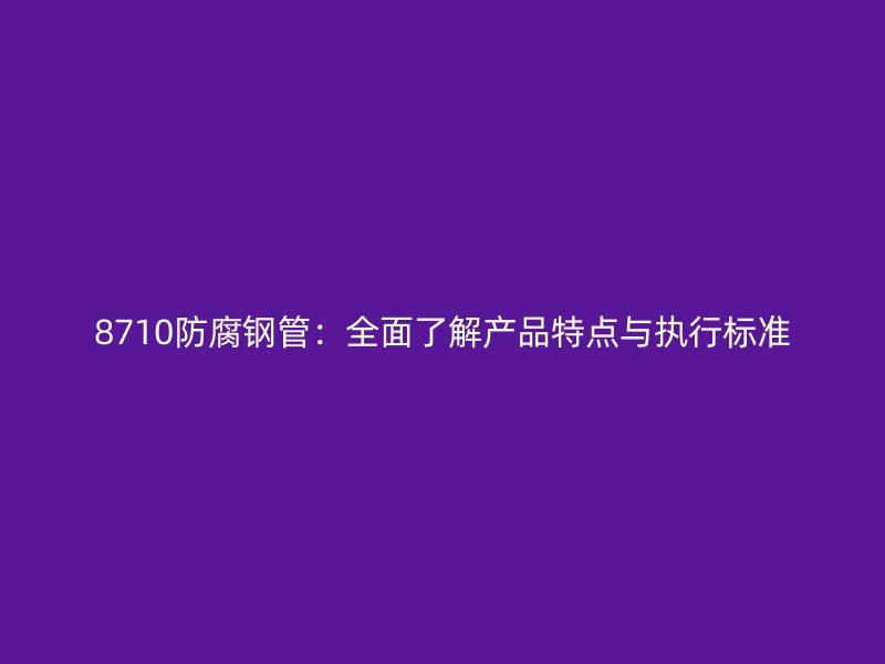 8710防腐鋼管：全面了解產品特點與執行標準