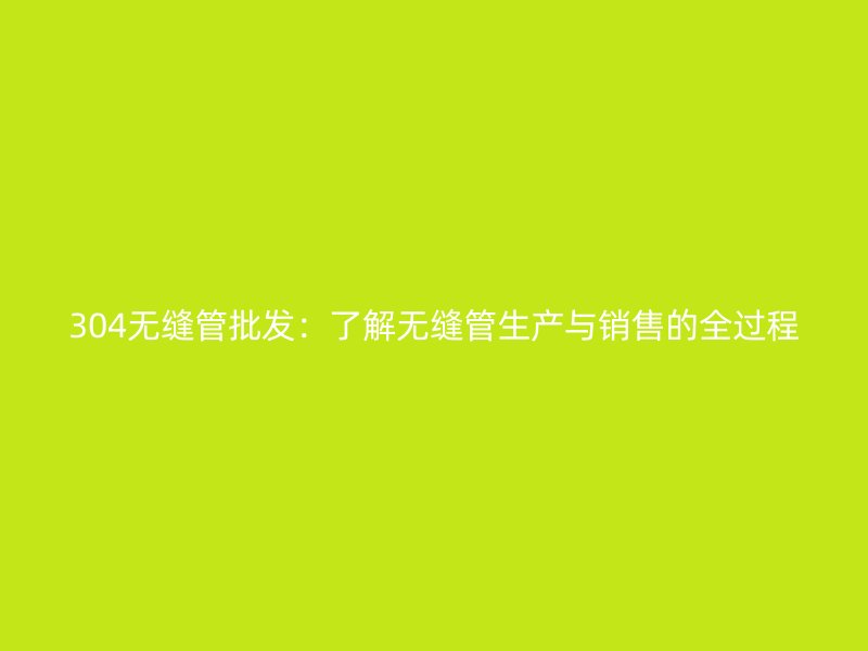 304無(wú)縫管批發(fā)：了解無(wú)縫管生產(chǎn)與銷售的全過(guò)程