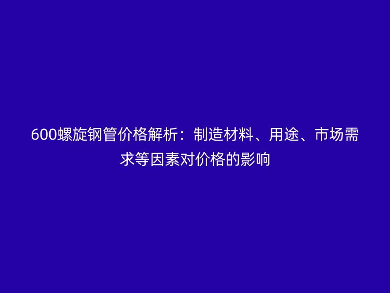 600螺旋鋼管價(jià)格解析：制造材料、用途、市場(chǎng)需求等因素對(duì)價(jià)格的影響