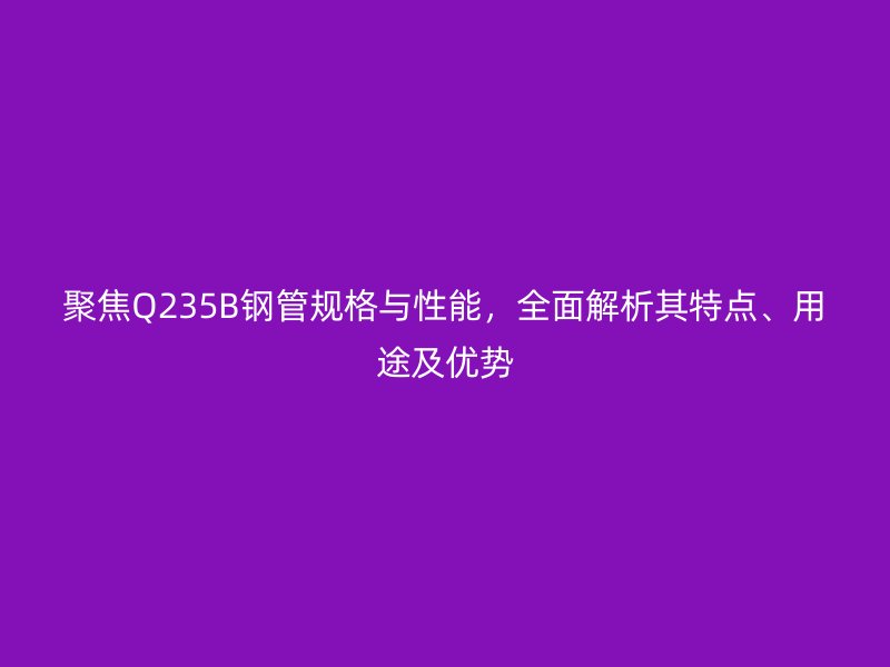 聚焦Q235B鋼管規格與性能,全面解析其特點、用途及優勢