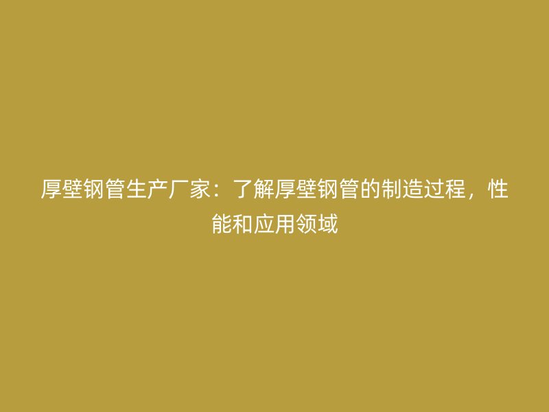 厚壁鋼管生產廠家:了解厚壁鋼管的制造過程,性能和應用領域