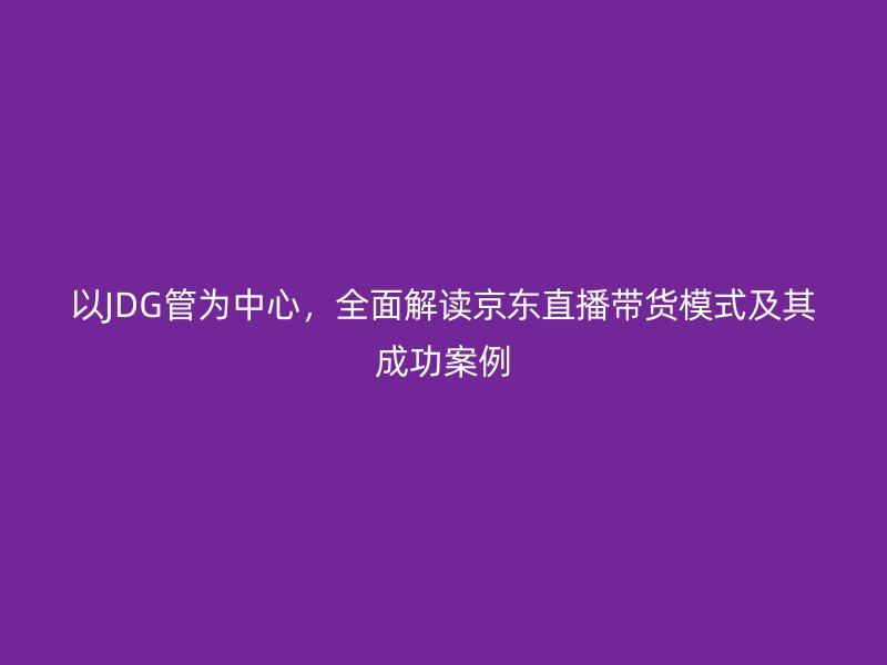 以JDG管為中心，全面解讀京東直播帶貨模式及其成功案例