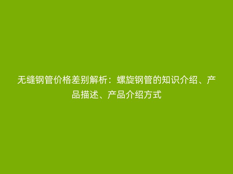 無縫鋼管價格差別解析：螺旋鋼管的知識介紹、產品描述、產品介紹方式