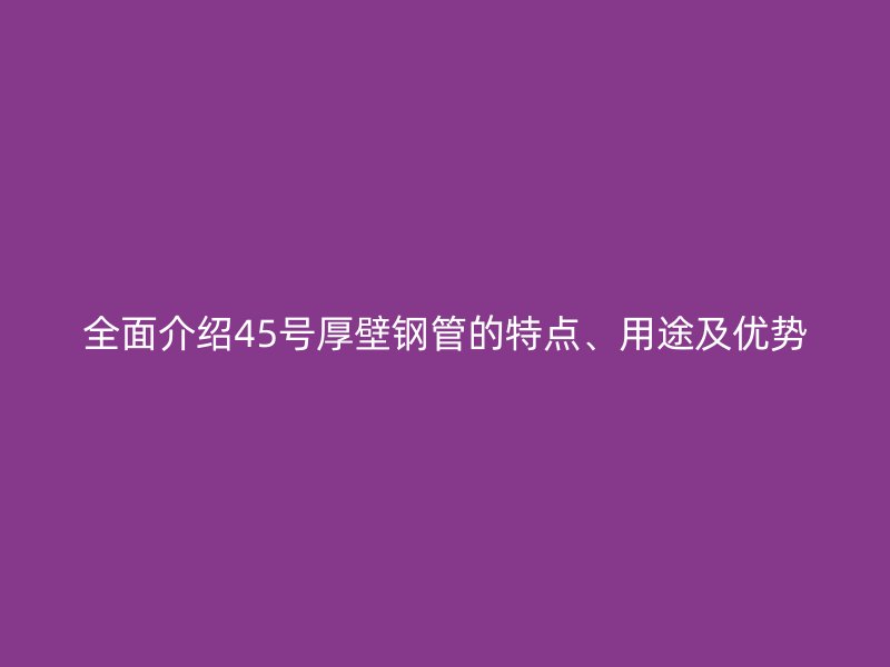 全面介紹45號厚壁鋼管的特點、用途及優勢