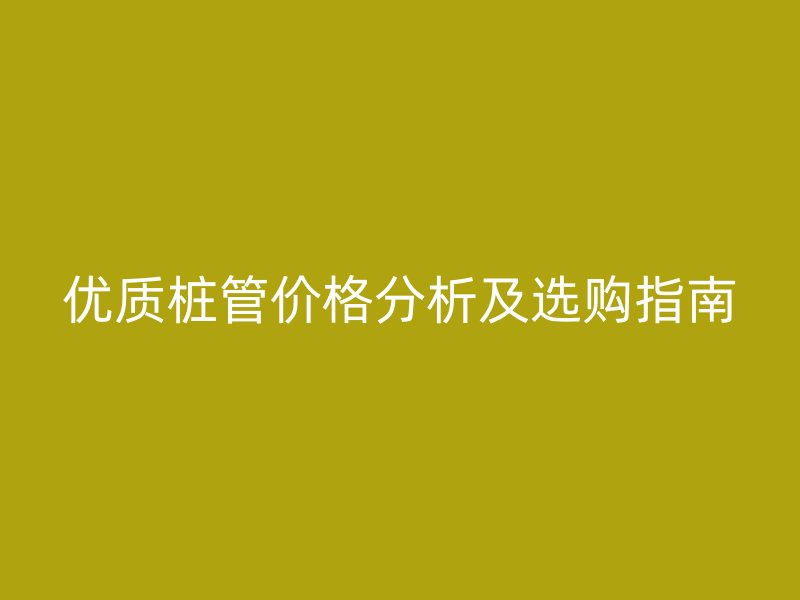 優(yōu)質(zhì)樁管價(jià)格分析及選購(gòu)指南