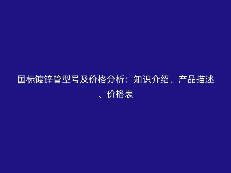 國標鍍鋅管型號及價格分析:知識介紹、產品描述、價格表